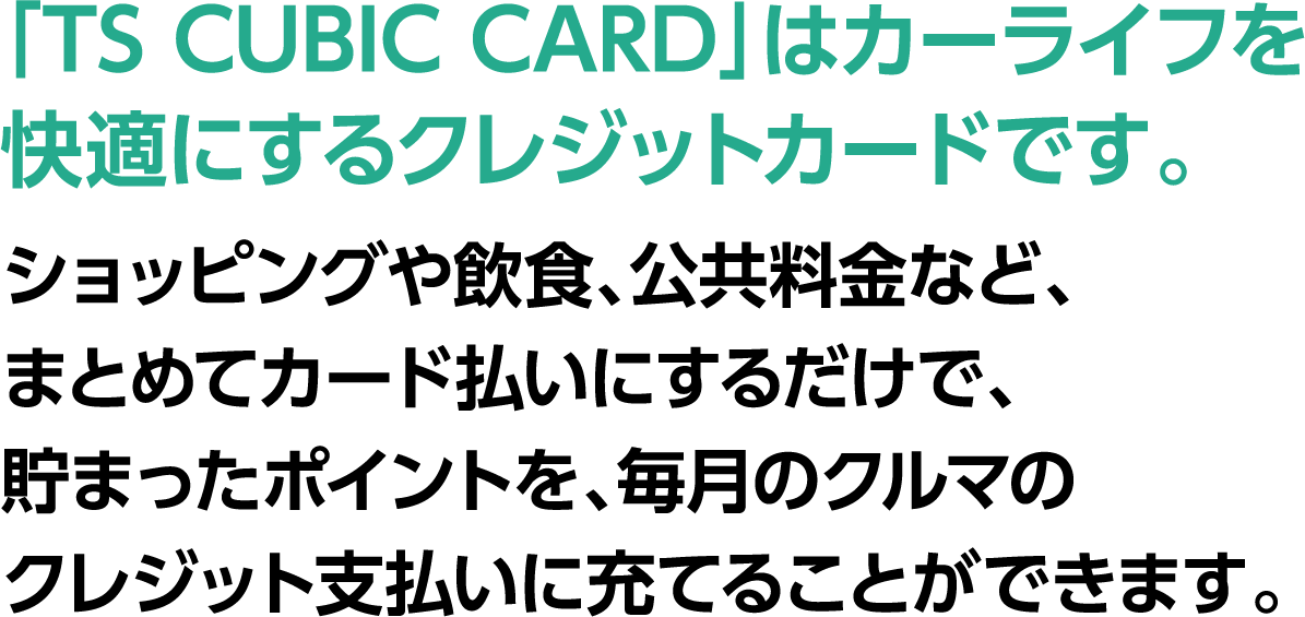 ポイラク　カードのポイントで月々の負担を軽減!!「TS CUBIC CARD」はカーライフを快適にするクレジットカードです。ショッピングや飲食、公共料金などをまとめてカード払いにするだけで、たまったポイントを、毎月の車のクレジット支払いに充てる事ができます