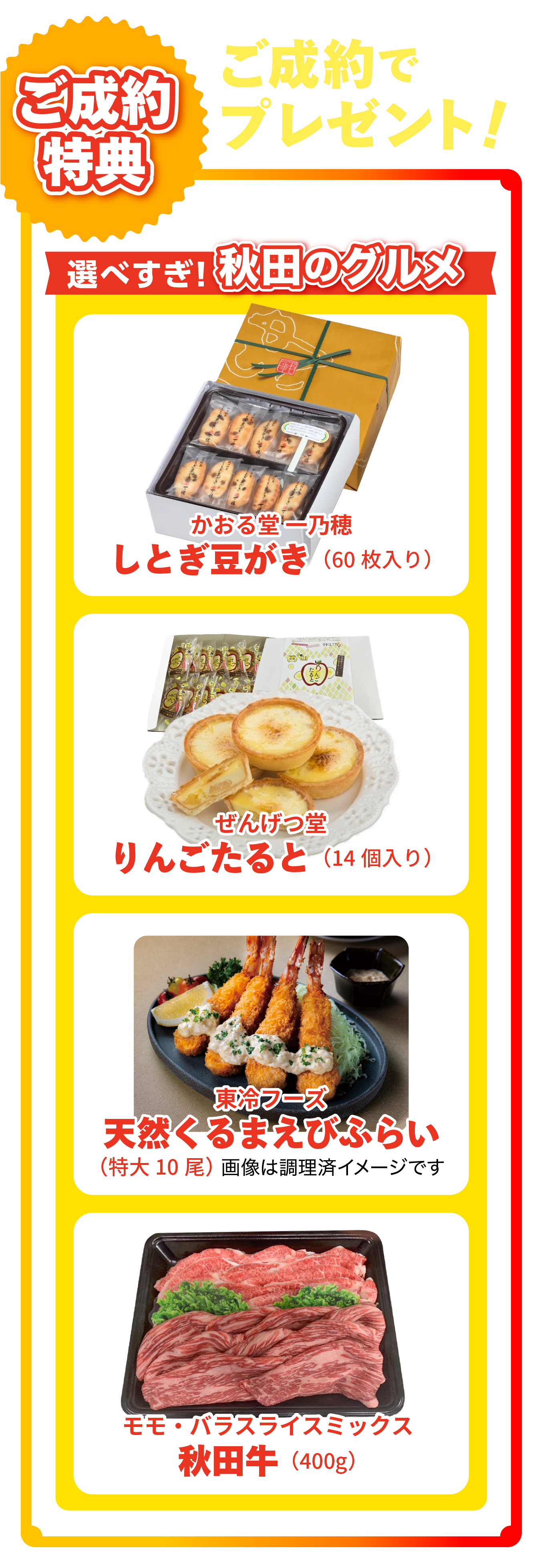 ご成約でプレゼント！選べすぎ、秋田のグルメ。かおる堂 しとぎ豆がき（60枚入り）、ぜんげつ堂 りんごたると（14個入り）、東冷フーズ 天然くるまえびぷらい（特大10尾）、モモ・バラスライスミックス秋田牛（400g）